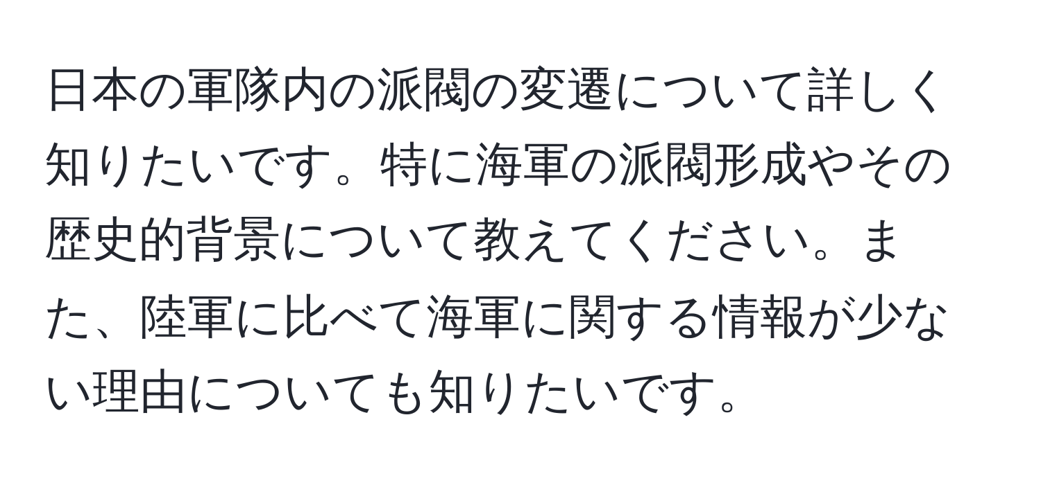 日本の軍隊内の派閥の変遷について詳しく知りたいです。特に海軍の派閥形成やその歴史的背景について教えてください。また、陸軍に比べて海軍に関する情報が少ない理由についても知りたいです。