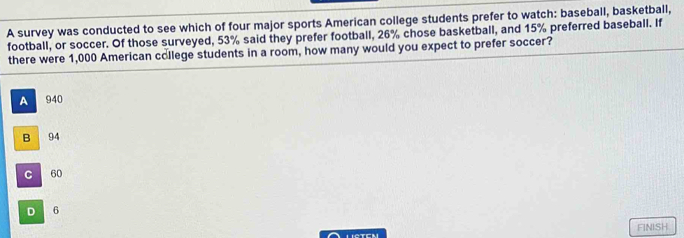 A survey was conducted to see which of four major sports American college students prefer to watch: baseball, basketball,
football, or soccer. Of those surveyed, 53% said they prefer football, 26% chose basketball, and 15% preferred baseball. If
there were 1,000 American college students in a room, how many would you expect to prefer soccer?
A 940
B 94
C 60
D 6
FINISH