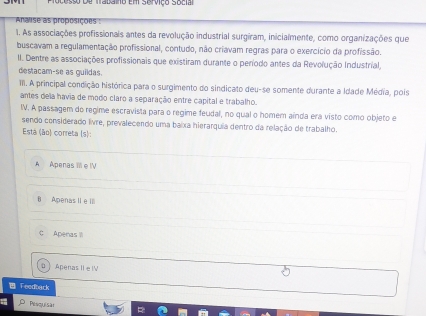 rocesso de trabaino em serviço Socia
Araise as proposições :
1. As associações profissionals antes da revolução industrial surgíram, inicialmente, como organizações que
buscavam a regulamentação profissional, contudo, não criavam regras para o exercício da profissão.
II. Dentre as associações profissionais que existiram durante o período antes da Revolução Industrial,
destacam-se as guildas.
III. A principal condição histórica para o surgimento do sindicato deu-se somente durante a Idade Média, pois
antes dela havia de modo claro a separação entre capital e trabalho.
IV. A passagem do regime escravista para o regime feudal, no qual o homem aínda era visto como objeto e
sendo considerado livre, prevalecendo uma baixa hierarquia dentro da relação de trabalho.
Está (ão) correta (s):
A Apenas III e IV
B Apenas II e III
C Apenas I
D  Apenas IIe IV
Feedback
Pesquisa