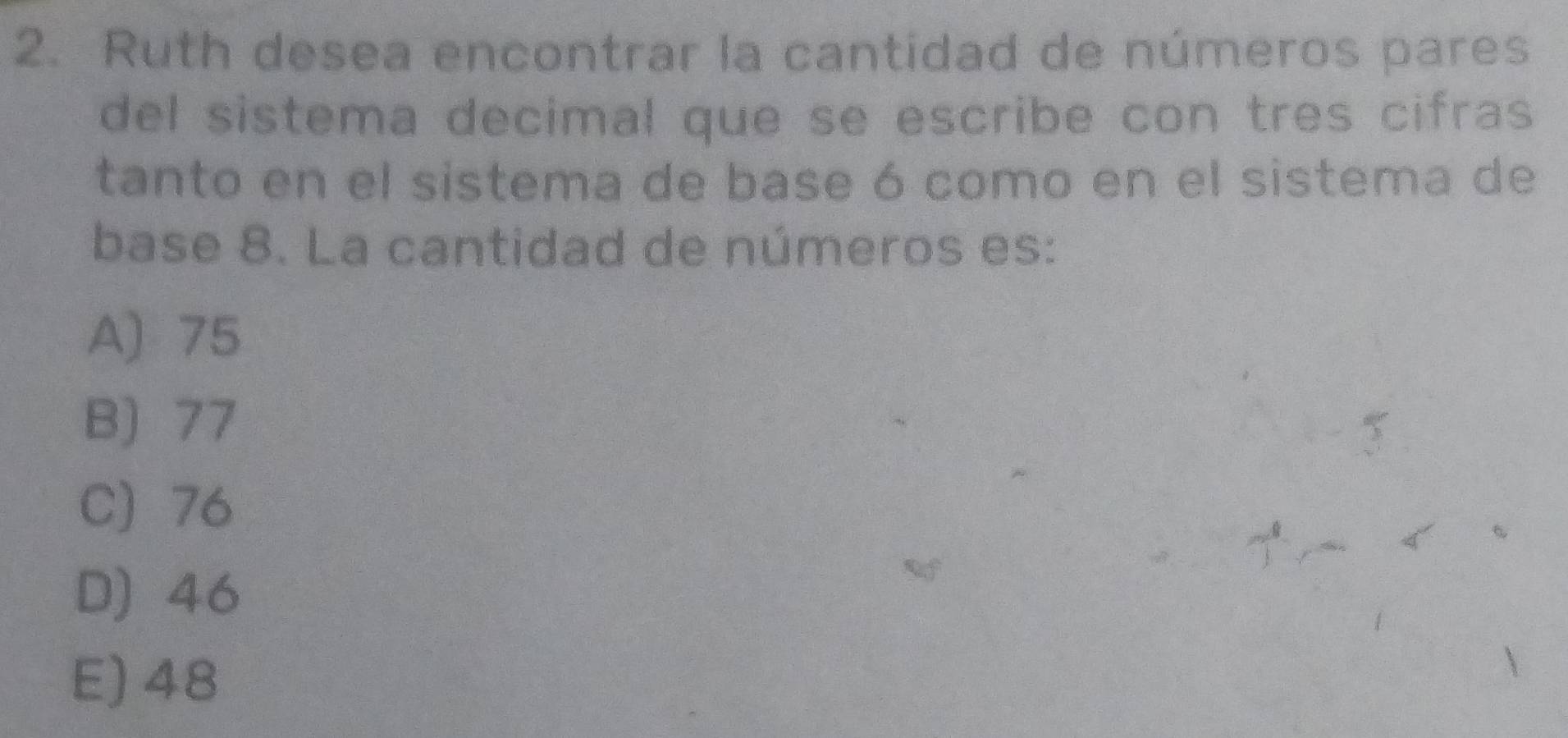 Ruth desea encontrar la cantidad de números pares
del sistema decimal que se escribe con tres cifras
tanto en el sistema de base ó como en el sistema de
base 8. La cantidad de números es:
A) 75
B) 77
C) 76
D) 46
E) 48