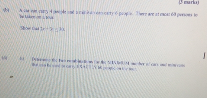 A car can carry 4 people and a minivan can carry 6 people. There are at most 60 persons to 
be taken on a tour. 
Show that 2x-3y≤ 30. 
(d) (i) Determune the two combinations for the MIN/MUM number of cars and minivans 
that can be used to carry EXACTLY 60 people on the tour.