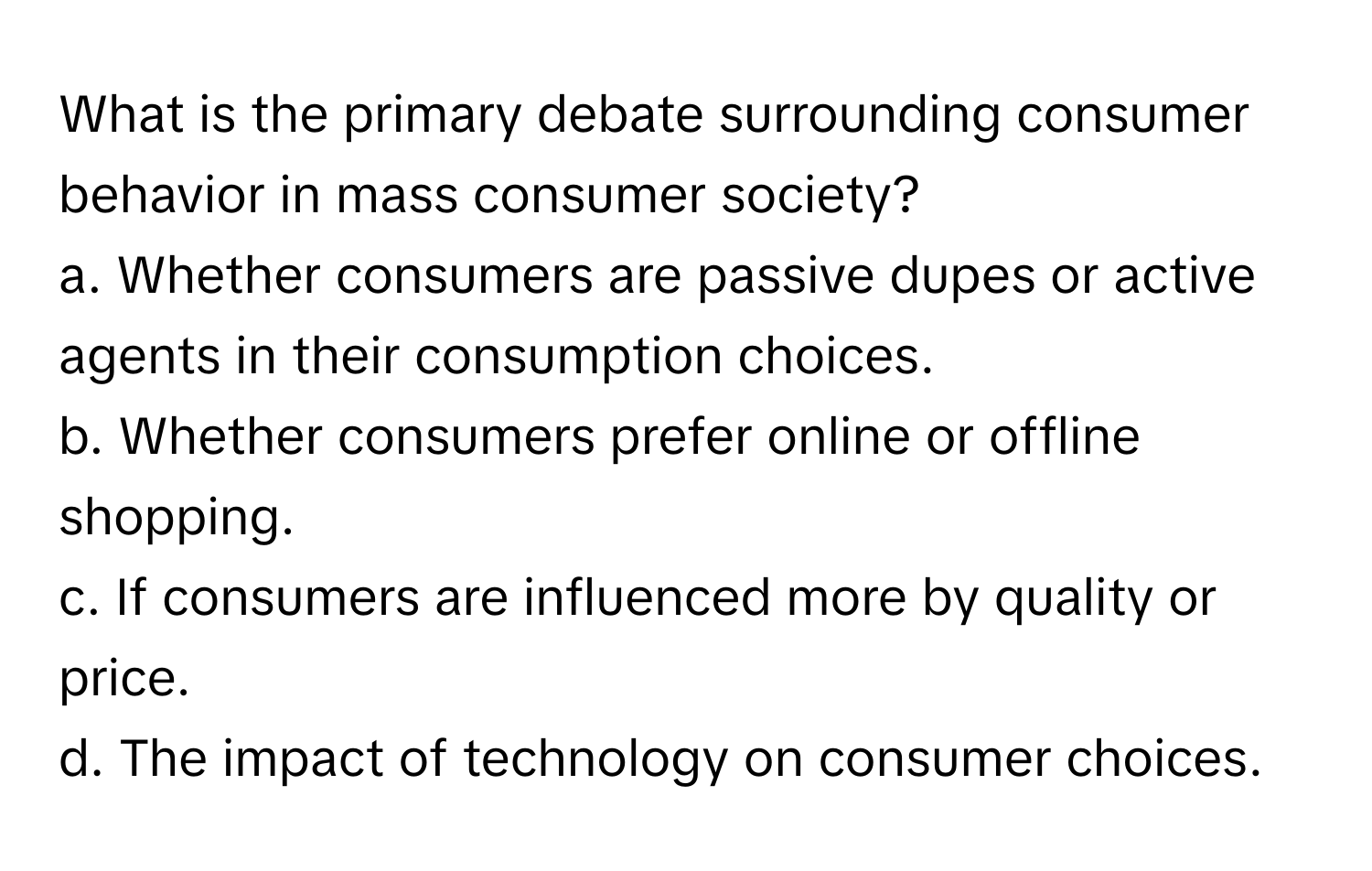 What is the primary debate surrounding consumer behavior in mass consumer society?

a. Whether consumers are passive dupes or active agents in their consumption choices.
b. Whether consumers prefer online or offline shopping.
c. If consumers are influenced more by quality or price.
d. The impact of technology on consumer choices.