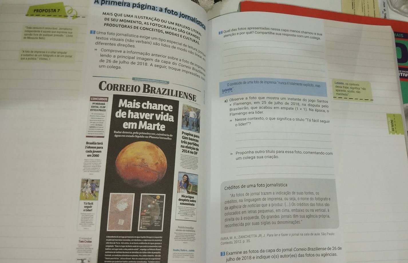 PROPOSTA 7
A primeira página: a foto jornalística
mais que uma ilustração ou um reflexo litera  Qual das fotos apresentadas nessa capa menos chamou a sua
de seu momento, as fotografias são grandes
*Toda censura é consuravel: Jornalismo
PRODUTORAS DE CONCEITOS, MODAS E CULTURAS
AIs
pinião livre de quelquer pressão '' (Julio atenção e por quê? Compartilhe sua resposta com um colega.
de Mesquita Netri
independerte é áqueie que expressa sua D Uma foto jornalística exige um tipo especial de leitura, porqu___
diferentes direções.
textos visuais (não verbais) são lidos de modo não linear, e
''A foto de imprensa é o cílhar singular
que a pubsina " Vilenes I
* Comprove a informação anterior sobre a foto de impreno
e subistivo de um fotógrafo e de um jaral lendo a princípal imagem da capa do Correio Braziliens___
um colega.
de 26 de julho de 2018. A seguir, troque impressões co
Latente: no conteito
O conteúdo de uma foto de imprensa "nunca é totalmente explícito, mas aparente, ocuito, não dessa frase, significa "não
latente"
Correio Braziliense a) Observe a foto que mostra um instante do jogo Santos
manifesto"
PFMUDARA
EDITAL. CLDF Mais chance
× Flamengo, em 25 de julho de 2018, na disputa pelo
Brasileirão, que acabou em empate ). Na época, o
ESTICA PRAZO de haver vida
Flamengo era líder (1* 1)
Nesse contexto, o que significa o título "Tá fácil seguir
_
em Marte
o lider!"?
Radar detecta, pela primeira vez, existência de
Propina para
água em estado líquido no Planeta Vermelho Gim bancou_
Brasilia terá
três partidos
2 idosos para
_
na eleição de 2014 no DF
cada jovern » Proponha outro título para essa foto, comentando com
em 2060
um colega sua criação.
_
_
Créditos de uma foto jornalística
Nicarágua
"As fotos de jornal trazem a indicação de suas fontes, os
despista sobre
Tá fácil assassinato créditos, na linguagem de imprensa, ou seja, o nome do fotógrafo e
o Lider! da agência de notícias que a produz. [...] Os créditos das fotos são
colocados em letras pequenas, em cima, embaixo ou na vertical, a
direita ou à esquerda. Os grandes jornais têm sua agência própria,
Pulicin investia
reconhecida por suas siglas ou denominações."
FARIA, M. A.; ZANCHETTA JR, J. Para ler e fazer o jornal na sala de aula. São Paulo:
Contexto, 2012. p. 35.
Examine as fotos da capa do jornal Correio Braziliense de 26 de
Rusbo, fista ... cadea
julho de 2018 e indique o(s) autor(es) das fotos ou agências.