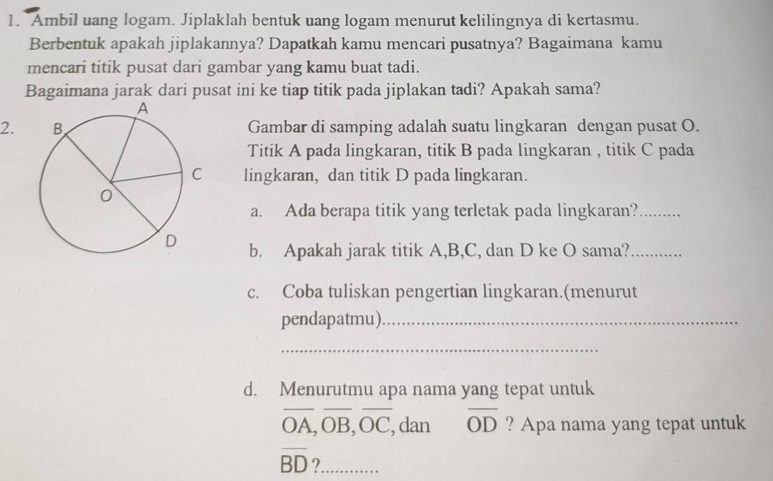 Ambil uang logam. Jiplaklah bentuk uang logam menurut kelilingnya di kertasmu. 
Berbentuk apakah jiplakannya? Dapatkah kamu mencari pusatnya? Bagaimana kamu 
mencari titik pusat dari gambar yang kamu buat tadi. 
Bagaimana jarak dari pusat ini ke tiap titik pada jiplakan tadi? Apakah sama? 
2. Gambar di samping adalah suatu lingkaran dengan pusat O. 
Titik A pada lingkaran, titik B pada lingkaran , titik C pada 
lingkaran, dan titik D pada lingkaran. 
a. Ada berapa titik yang terletak pada lingkaran?_ 
b. Apakah jarak titik A, B, C, dan D ke O sama?_ 
c. Coba tuliskan pengertian lingkaran.(menurut 
pendapatmu)_ 
_ 
d. Menurutmu apa nama yang tepat untuk 
_
overline OA, overline OB, overline OC __ , dan overline OD ? Apa nama yang tepat untuk
overline BD 2_