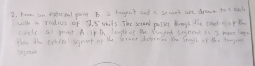 From an external point B, a fangent and a secant are drawn to a crcle 
with a radius oF 7. 5 units. The secand passes though the conder oF th 
circle at point A. Ip the length of the fansent seghent is 3 more lango 
than the external segnent of the secant, determinc the length of the tangent 
segrant