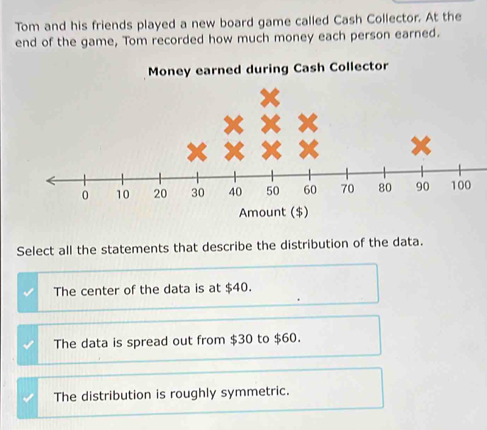 Tom and his friends played a new board game called Cash Collector. At the
end of the game, Tom recorded how much money each person earned.
Money earned during Cash Collector
Amount ($)
Select all the statements that describe the distribution of the data.
The center of the data is at $40.
The data is spread out from $30 to $60.
The distribution is roughly symmetric.