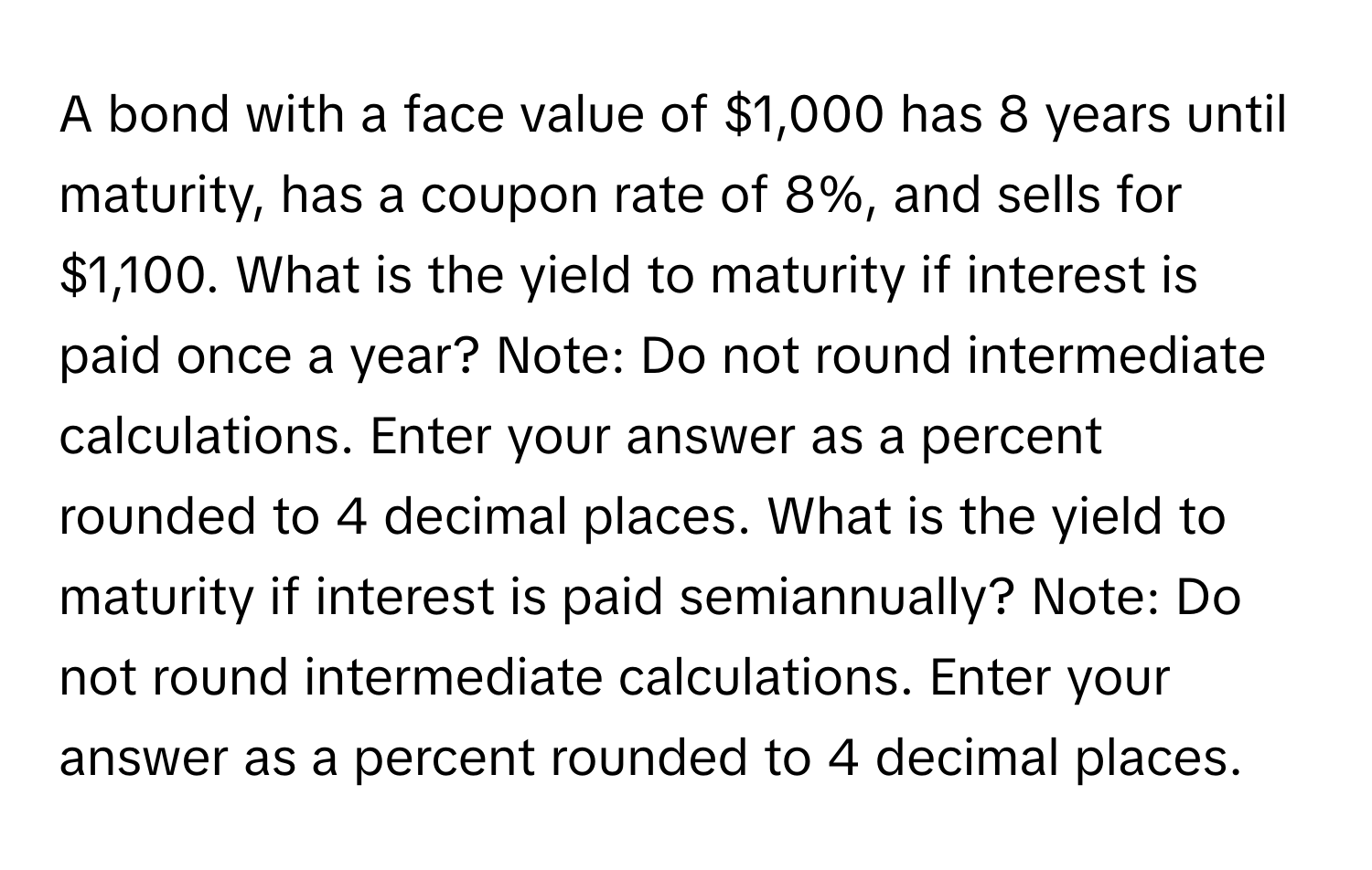 A bond with a face value of $1,000 has 8 years until maturity, has a coupon rate of 8%, and sells for $1,100. What is the yield to maturity if interest is paid once a year? Note: Do not round intermediate calculations. Enter your answer as a percent rounded to 4 decimal places. What is the yield to maturity if interest is paid semiannually? Note: Do not round intermediate calculations. Enter your answer as a percent rounded to 4 decimal places.