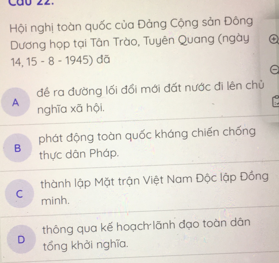 Cáu 22.
Hội nghị toàn quốc của Đảng Cộng sản Đông
Dương họp tại Tân Trào, Tuyên Quang (ngày ④
14, 15 - 8 - 1945) đã
e
đề ra đường lối đổi mới đất nước đi lên chủ
A
nghĩa xã hội.
phát động toàn quốc kháng chiến chống
B
thực dân Pháp.
thành lập Mặt trận Việt Nam Độc lập Đồng
C
minh.
thông qua kế hoạch lãnh đạo toàn dân
D
tổng khởi nghĩa.