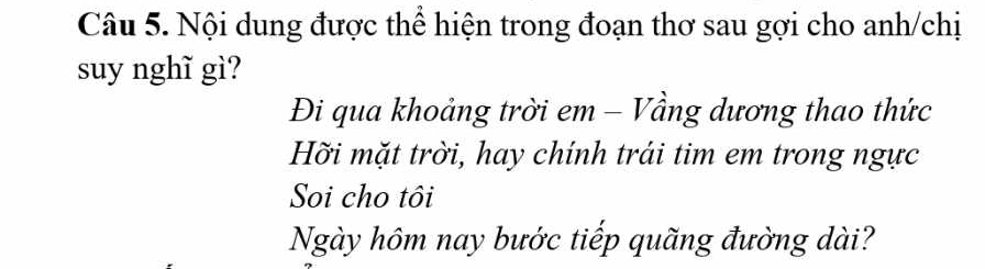 Nội dung được thể hiện trong đoạn thơ sau gợi cho anh/chị 
suy nghĩ gì? 
Đi qua khoảng trời em - Vầng dương thao thức 
Hỡi mặt trời, hay chính trái tim em trong ngực 
Soi cho tôi 
Ngày hôm nay bước tiếp quãng đường dài?