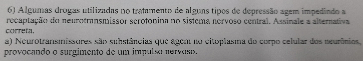 Algumas drogas utilizadas no tratamento de alguns tipos de depressão agem impedindo a
recaptação do neurotransmissor serotonina no sistema nervoso central. Assinale a alternativa
correta.
a) Neurotransmissores são substâncias que agem no citoplasma do corpo celular dos neurônios,
provocando o surgimento de um impulso nervoso.