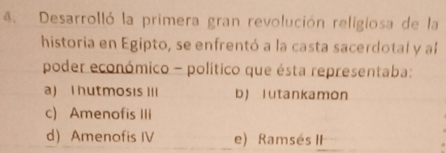 Desarrolló la primera gran revolución religiosa de la
historia en Egipto, se enfrentó a la casta sacerdotal y al
poder económico - político que ésta representaba:
a) I hutmosis III b)lutankamon
c) Amenofis IIi
d Amenofis IV e) Ramsés II