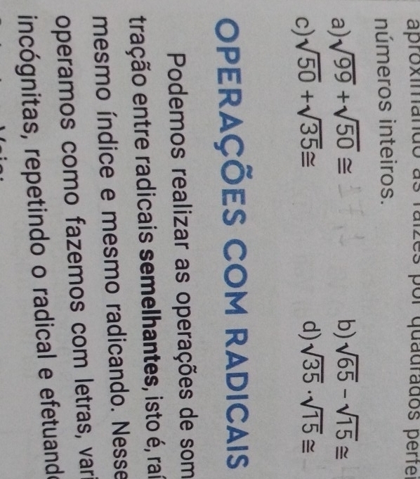 aproximando as es por quadrados perte
números inteiros.
a) sqrt(99)+sqrt(50)≌ b) sqrt(65)-sqrt(15)≌
c) sqrt(50)+sqrt(35)≌ d) sqrt(35)· sqrt(15)≌
Operações com radicais
Podemos realizar as operações de som
tração entre radicais semelhantes, isto é, raí
mesmo índice e mesmo radicando. Nesse
operamos como fazemos com letras, var
incógnitas, repetindo o radical e efetuando
