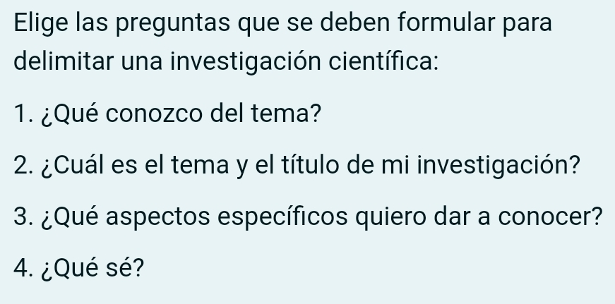 Elige las preguntas que se deben formular para 
delimitar una investigación científica: 
1. ¿Qué conozco del tema? 
2. ¿Cuál es el tema y el título de mi investigación? 
3. ¿Qué aspectos específicos quiero dar a conocer? 
4. ¿Qué sé?