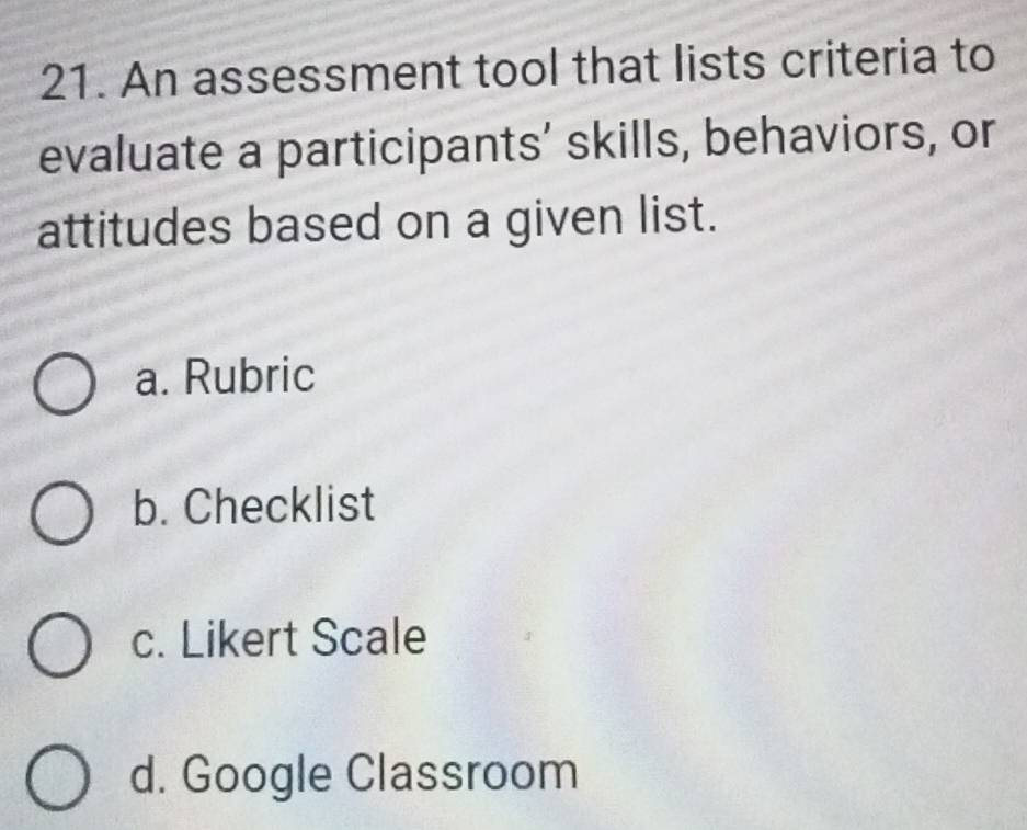 An assessment tool that lists criteria to
evaluate a participants’ skills, behaviors, or
attitudes based on a given list.
a. Rubric
b. Checklist
c. Likert Scale
d. Google Classroom