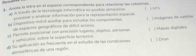 Resuelve
1. Anota la letra en el espacio correspondiente para relacionar las columnas.
a) A través de la tecnología informática es posible almacenar,  ) GPS
procesar y analizar información para la representación espacial.
b) Dispostivo móvil auxiliar para estudiar los componentes  ) Imágenes de satélite
de espacios geográficos de difícil acceso.
c) Permite posicionar con precisión lugares, objetos, personas ( ) Mapas digitales
y vehículos, sobre la superficie terrestre.
d) Su aplicación es frecuente en el estudio de las condiciones ) Dron
atmosféricas de una región.