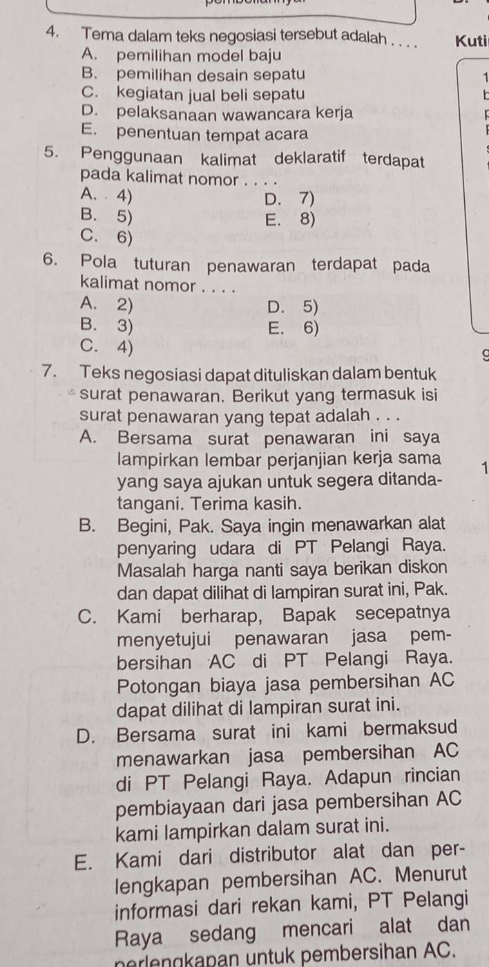 Tema dalam teks negosiasi tersebut adalah . . . . Kuti
A. pemilihan model baju
B. pemilihan desain sepatu 1
C. kegiatan jual beli sepatu
D. pelaksanaan wawancara kerja
E. penentuan tempat acara
5. Penggunaan kalimat deklaratif terdapat
pada kalimat nomor . . . .
A.  4) D. 7)
B. 5) E. 8)
C. 6)
6. Pola tuturan penawaran terdapat pada
kalimat nomor . . . .
A. 2) D. 5)
B. 3) E. 6)
C. 4)
7. Teks negosiasi dapat dituliskan dalam bentuk
surat penawaran. Berikut yang termasuk isi
surat penawaran yang tepat adalah . . .
A. Bersama surat penawaran ini saya
lampirkan lembar perjanjian kerja sama 1
yang saya ajukan untuk segera ditanda-
tangani. Terima kasih.
B. Begini, Pak. Saya ingin menawarkan alat
penyaring udara di PT Pelangi Raya.
Masalah harga nanti saya berikan diskon
dan dapat dilihat di lampiran surat ini, Pak.
C. Kami berharap, Bapak secepatnya
menyetujui penawaran jasa pem-
bersihan AC di PT Pelangi Raya.
Potongan biaya jasa pembersihan AC
dapat dilihat di lampiran surat ini.
D. Bersama surat ini kami bermaksud
menawarkan jasa pembersihan AC
di PT Pelangi Raya. Adapun rincian
pembiayaan dari jasa pembersihan AC
kami lampirkan dalam surat ini.
E. Kami dari distributor alat dan per-
lengkapan pembersihan AC. Menurut
informasi dari rekan kami, PT Pelangi
Raya sedang mencari alat dan
perlengkapan untuk pembersihan AC.