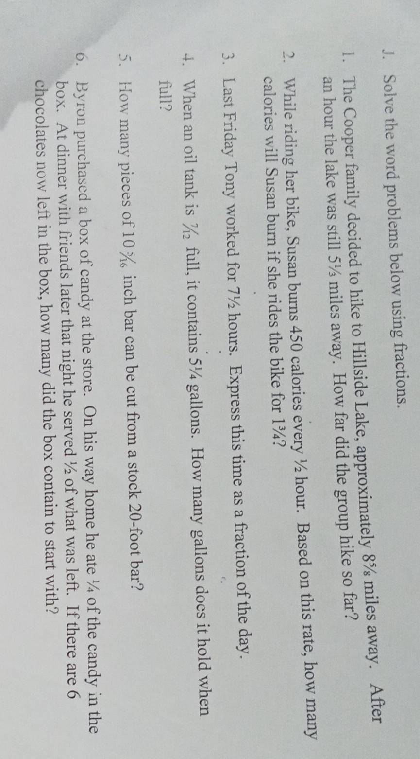 Solve the word problems below using fractions. 
1. The Cooper family decided to hike to Hillside Lake, approximately 8% miles away. After
an hour the lake was still 5½ miles away. How far did the group hike so far? 
2. While riding her bike, Susan burns 450 calories every ½ hour. Based on this rate, how many 
calories will Susan burn if she rides the bike for 1¾? 
3. Last Friday Tony worked for 7½ hours. Express this time as a fraction of the day. 
4. When an oil tank is % full, it contains 5¼ gallons. How many gallons does it hold when 
full? 
5. How many pieces of 10% inch bar can be cut from a stock 20-foot bar? 
6. Byron purchased a box of candy at the store. On his way home he ate ¼ of the candy in the 
box. At dinner with friends later that night he served ½ of what was left. If there are 6
chocolates now left in the box, how many did the box contain to start with?