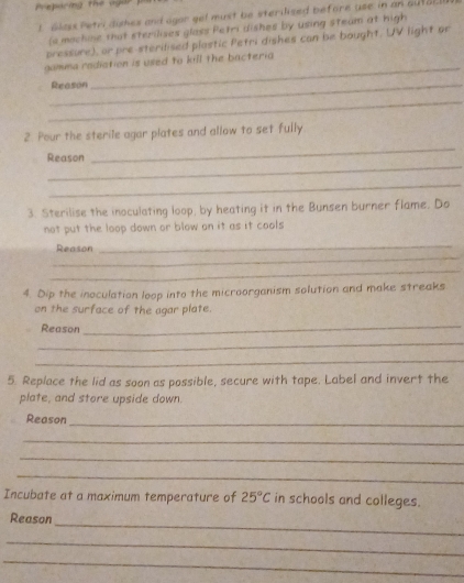 Preporing the agar 
1 Glass Petri dishes and agar gel must be sterilised before use in an outar 
(e machine that sterilises glass Petri dishes by using steam at high 
pressure), or pre-sterilised plastic Petri dishes can be bought. UV light or 
_ 
gamma radiation is used to kill the bacteria 
_Reason 
_ 
2. Pour the sterile agar plates and allow to set fully 
_ 
Reason 
_ 
_ 
3. Sterilise the inoculating loop, by heating it in the Bunsen burner flame. Do 
not put the loop down or blow on it as it cools 
_ 
Reason 
_ 
_ 
4. Dip the inoculation loop into the microorganism solution and make streaks 
on the surface of the agar plate. 
Reason 
_ 
_ 
_ 
5. Replace the lid as soon as possible, secure with tape. Label and invert the 
plate, and store upside down. 
_ 
Reason 
_ 
_ 
_ 
Incubate at a maximum temperature of 25°C in schools and colleges. 
_ 
Reason 
_ 
_