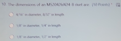 The dimensions of an MS20426AD4-8 rivet are: (10 Points) "
4 16° in diameter, 8sqrt(3)2° in length
1/8° in diameter. 1/4° in length
1/8° in diameter, 1/2° in length