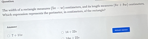 Question
The width of a rectangle measures (5v-w) centimeters, and its length measures (6v+8w) centimeters.
Which expression represents the perimeter, in centimeters, of the rectangle?
Answer
14+22v
Suhmit Anewer
7+11v
14w+22v