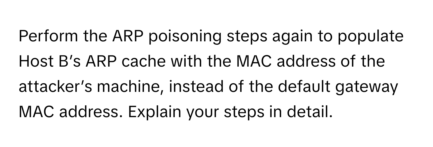 Perform the ARP poisoning steps again to populate Host B’s ARP cache with the MAC address of the attacker’s machine, instead of the default gateway MAC address. Explain your steps in detail.