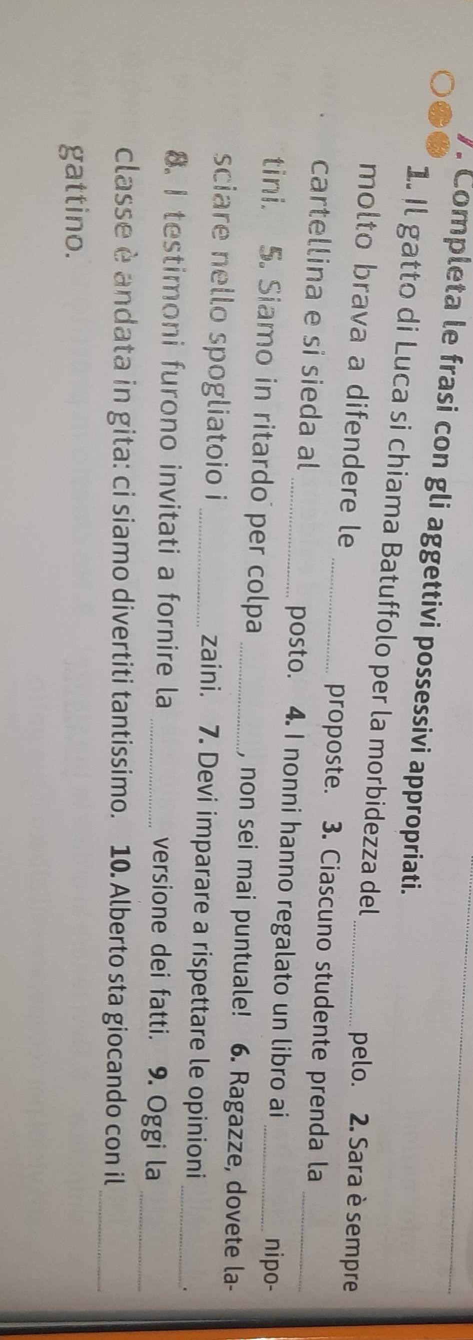 Completa le frasi con gli aggettivi possessivi appropriati._ 
1. Il gatto di Luca si chiama Batuffolo per la morbidezza del 
molto brava a difendere le 
_pelo. 2. Sara è sempre 
_proposte. 3. Ciascuno studente prenda la 
cartellina e si sieda al _posto. 4. I nonni hanno regalato un libro ai _nipo- 
tini. 5. Siamo in ritardo per colpa _, non sei mai puntuale! 6. Ragazze, dovete la- 
sciare nello spogliatoio i _zaini. 7. Devi imparare a rispettare le opinioni 
. 
8. I testimoni furono invitati a fornire la _versione dei fatti. 9. Oggi la__ 
classe è andata in gita: ci siamo divertiti tantissimo. 10. Alberto sta giocando con il_ 
gattino.