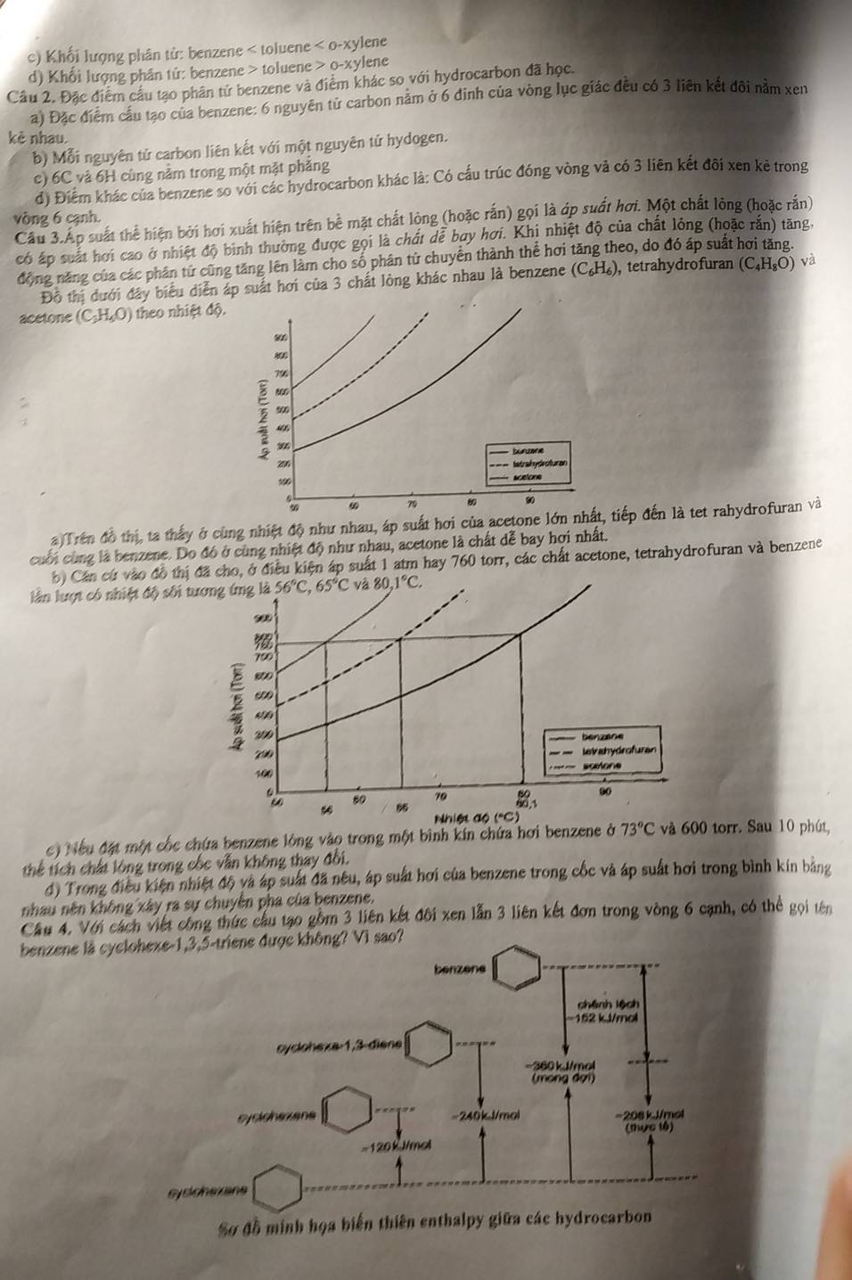 c) Khối lượng phân tử: benzene < toluene  <0-xy</tex> ylene
d) Khối lượng phân tử: benzene > toluene 0-xy lene
Cầu 2. Đặc điểm cầu tạo phân tử benzene và điểm khác so với hydrocarbon đã học.
a) Đặc điểm cầu tạo của benzene: 6 nguyên từ carbon nằm ở 6 đinh của vòng lục giác đều có 3 liên kết đôi nằm xen
kè nhau.
b) Mỗi nguyên tứ carbon liên kết với một nguyên tứ hydogen.
c) 6C và 6H cùng nằm trong một mặt phăng
d) Điểm khác của benzene so với các hydrocarbon khác là: Có cầu trúc đóng vòng và có 3 liên kết đôi xen kẻ trong
vòng 6 cạnh.
Cầu 3.Ấp suất thể hiện bởi hơi xuất hiện trên bề mặt chất lòng (hoặc rắn) gọi là ớp suất hơi. Một chất lỏng (hoặc rắn)
có áp suất hơi cao ở nhiệt độ bình thường được gọi là chất dễ bay hơi. Khị nhiệt độ của chất lỏng (hoặc răn) tăng.
động năng của các phân tử cũng tăng lên làm cho số phân từ chuyển thành thể hơi tăng theo, do đó áp suất hơi tăng.
Đỗ thị dưới đây biểu diễn áp suất hơi của 3 chất lòng khác nhau là benzene (C_6H_6) tetrahydrofuran (C_4H_8O) và
acetone (C_2H_6O) theo nhiệt độ.
80
8
796
900
2 4
bünzere
2
100 * scetone
79 00 90
a Trên đồ thị, ta thấy ở cùng nhiệt độ như nhau, áp suất hơi của acetone lớn nhất, tiếp đến là tet rahydrofuran và
cuối cùng là benzene. Do đó ở cùng nhiệt độ như nhau, acetone là chất dễ bay hợi nhất.
b) Cán cứ vào đồ thị đã cho, ở điều kiện áp suất 1 atm hay 760 torr, các chất acetone, tetrahydrofuran và benzene
làn lượt có nhiệt độ sối tương ứng là 56°C,65°C và 80.1°C.
∞
700
200
benzane
700 leishydrofuran
100       s célo  
90
: “
80 70
0,1
Nhiệt độ ("C)
c) Nếu đặt một cốc chứa benzene lòng vào trong một bình kín chứa hơi benzene ở 73°C và 600 torr. Sau 10 phút,
thể tích chất lông trong cốc vẫn không thay đổi.
đ) Trong điều kiện nhiệt độ và áp suất đã nều, áp suất hơi của benzene trong cốc và áp suất hơi trong bình kín bằng
nhau nên không xây ra sự chuyên pha của benzene.
Cầu 4. Với cách viết công thức cầu tạo gồm 3 liên kết đôi xen lẫn 3 liên kết đơn trong vòng 6 cạnh, có thể gọi tên
benzene là cy
Sợ