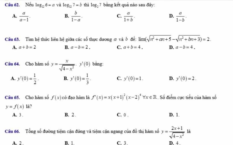 Nếu log _126=a và log _127=b thì log _27 bằng kết quả nào sau đây:
A.  a/a-1 .  b/1-a .  a/1+b .  a/1-b . 
B.
C.
D.
Cầu 63. Tìm hệ thức liên hệ giữa các số thực dương đ và b để: lim (sqrt(n^2+an+5)-sqrt(n^2+bn+3))=2.
A. a+b=2 B. a-b=2. C. a+b=4. D. a-b=4. 
Câu 64. Cho hàm số y= x/sqrt(4-x^2) · y'(0) bǎng:
A. y'(0)= 1/2 . B. y'(0)= 1/3 . C. y'(0)=1. D. y'(0)=2. 
Câu 65. Cho hàm số f(x) có đạo hàm là f'(x)=x(x+1)^2(x-2)^4forall x∈ R. Số điểm cực tiểu của hàm số
y=f(x) là?
A. 3. B. 2. C. 0. D. 1.
Cầu 66. Tổng số đường tiệm cận đứng và tiệm cận ngang của đồ thị hàm số y= (2x+1)/sqrt(4-x^2)  là
A. 2 B. 1. C. 3. D. 4.