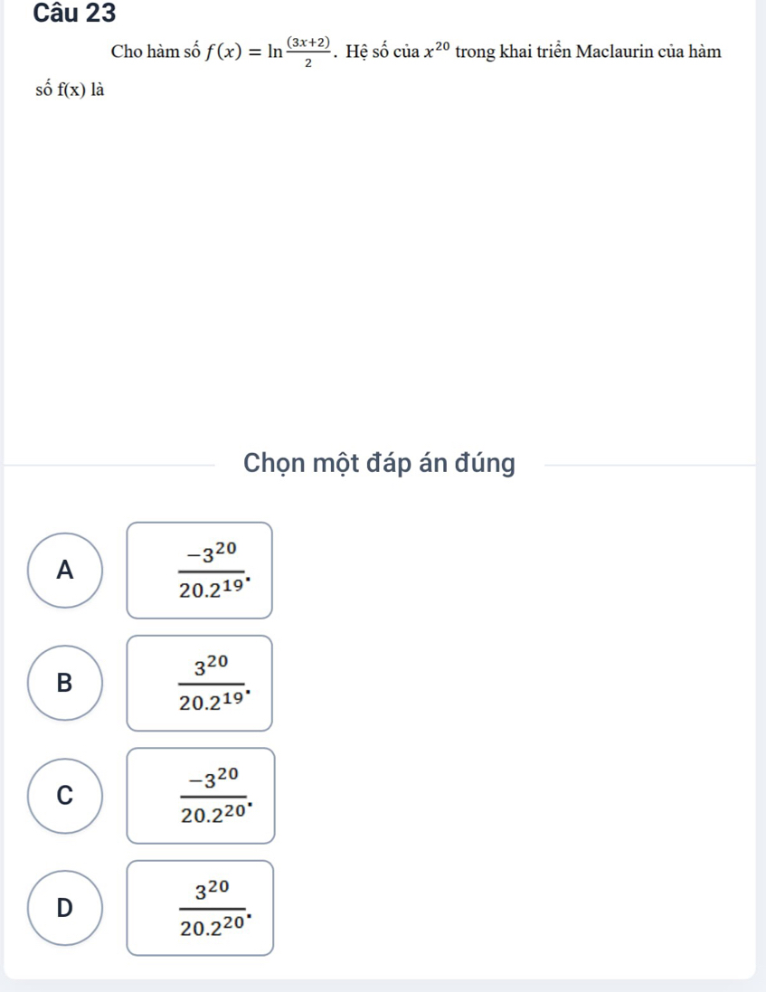 Cho hàm số f(x)=ln  ((3x+2))/2 . Hệ số của x^(20) trong khai triển Maclaurin của hàm
số f(x) là
Chọn một đáp án đúng
A
 (-3^(20))/20.2^(19) .
B
 3^(20)/20.2^(19) .
C
 (-3^(20))/20.2^(20) .
D
 3^(20)/20.2^(20) .