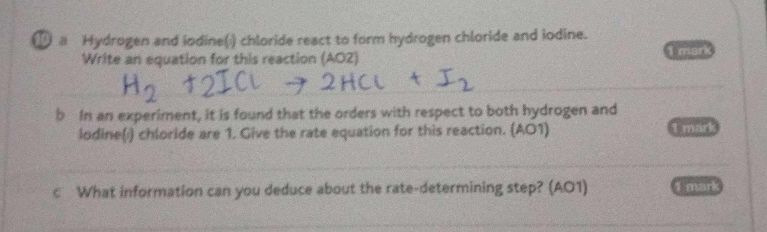 a Hydrogen and iodine() chloride react to form hydrogen chloride and iodine. 
Write an equation for this reaction (AO2) 
1 mark 
_ 
_ 
b In an experiment, it is found that the orders with respect to both hydrogen and 
iodine(i) chloride are 1. Give the rate equation for this reaction. (AO1) 1 mark 
_ 
c What information can you deduce about the rate-determining step? (AO1) 1 mark 
_