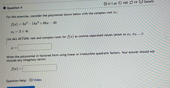 100 
Question 4 19 Details 
For this exercise, consider the polynomial shown below with the complex root y ∴
f(x)=3x^3-14x^2+68x-40
x_1=2+4i
List ALL ACTUAL real and complex roots for f(x) as comma-separated values (enter as x_1,x_2,...) :
x= HIB 
Write the polynomial in factored form using linear or irreducible quadratic factors. Your answer should not 
include any imaginary terms:
f(x)=
□ 
Question Help: Video