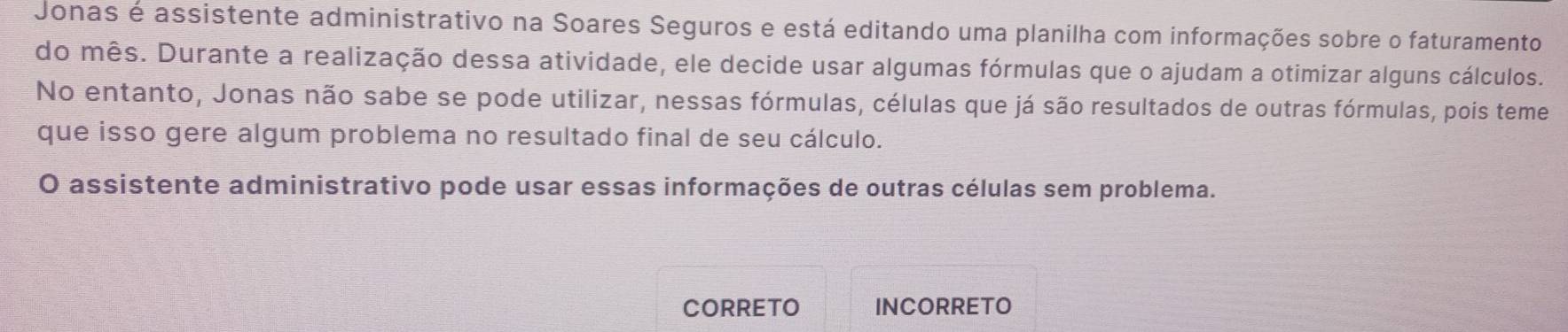 Jonas é assistente administrativo na Soares Seguros e está editando uma planilha com informações sobre o faturamento 
do mês. Durante a realização dessa atividade, ele decide usar algumas fórmulas que o ajudam a otimizar alguns cálculos. 
No entanto, Jonas não sabe se pode utilizar, nessas fórmulas, células que já são resultados de outras fórmulas, pois teme 
que isso gere algum problema no resultado final de seu cálculo. 
O assistente administrativo pode usar essas informações de outras células sem problema. 
CORRETO INCORRETO