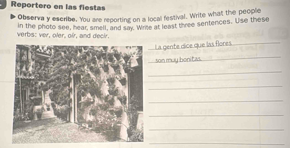 Reportero en las fiestas 
Observa y escribe. You are reporting on a local festival. Write what the people 
in the photo see, hear, smell, and say. Write at least three sentences. Use these 
verbs: ver, oler, oír, and decir. 
La gente dice que las flores 
_ 
son muy bonitas. 
_ 
_ 
_ 
_ 
_ 
_ 
_