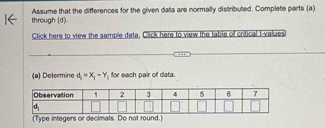 Assume that the differences for the given data are normally distributed. Complete parts (a)
through (d).
Click here to view the sample data. Click here to view the table of critical t-values
(a) Determine d_i=X_i-Y_i for each pair of data.
(Type integers or decimals. Do not round.)