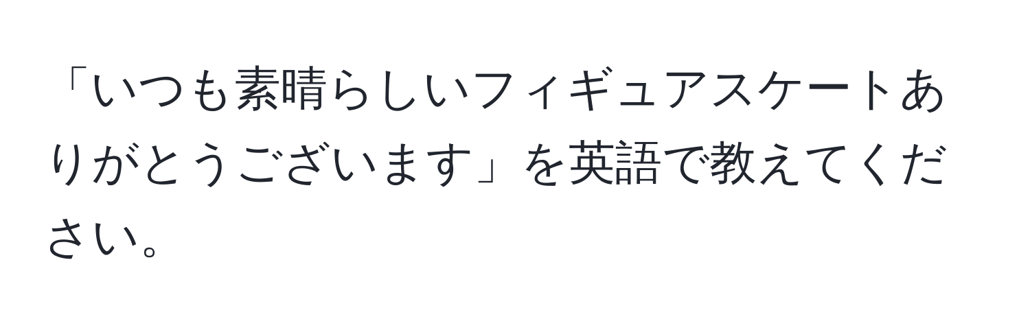 「いつも素晴らしいフィギュアスケートありがとうございます」を英語で教えてください。