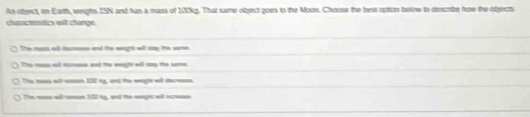 An object, on Earth, weighs ISN and has a mass of 100kg. That same object goes to the Moon. Chouse the best option below to describe how the objects
churactentics will change.
The muss old dreuse and tte weght will stay the same
The muss enl isrouse and the weghs will say the same.
The non witesn 122 ip, and the wngts wl decee
The mum wil mum 132-kp, and the weight will ocrese