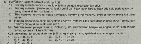 Perhatikan kalimat-kalimat acak berikut!
1) Tommy merasa kecewa dan tidak terima dengan keputusan tersebut.
2) Tommy merasa ujian tersebut tidak sportif dan tidak layak karena tidak ada satu pertanyaan pun
yang masuk di telinga Tommy.
3) Tiba saatnya beberapa waktu kemudian, Tommy pergi menemui Profesor untuk mengikuti ujian
akhir.
4) Hingga, keputusan akhir menyatakan bahwa Profesor tidak puas dengan hasil karya Tommy, dan
Tommy dinyatakan tidak lulus ujian.
5) Namun sesampainya di sana, Profesor justru memberikan banyak wejangan, saran, dan kritikan
terhadap desain karya Tommy.
Kalimat-kalimat tersebut akan menjadi paragraf yang padu, apabila disusun dengan urutan ....
A. 2), 3), 4), 1), 5) D. 4), 5), 1), 3), 2)
B. 3), 5), 4), 1), 2) E. 5), 4), 1), 3), 2)