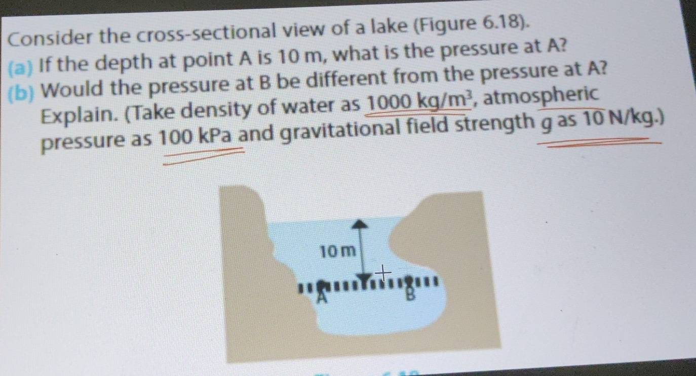 Consider the cross-sectional view of a lake (Figure 6.18). 
(a) If the depth at point A is 10 m, what is the pressure at A? 
(b) Would the pressure at B be different from the pressure at A? 
Explain. (Take density of water as 1000kg/m^3 , atmospheric 
pressure as 100 kPa and gravitational field strength g as 10 N/kg.)