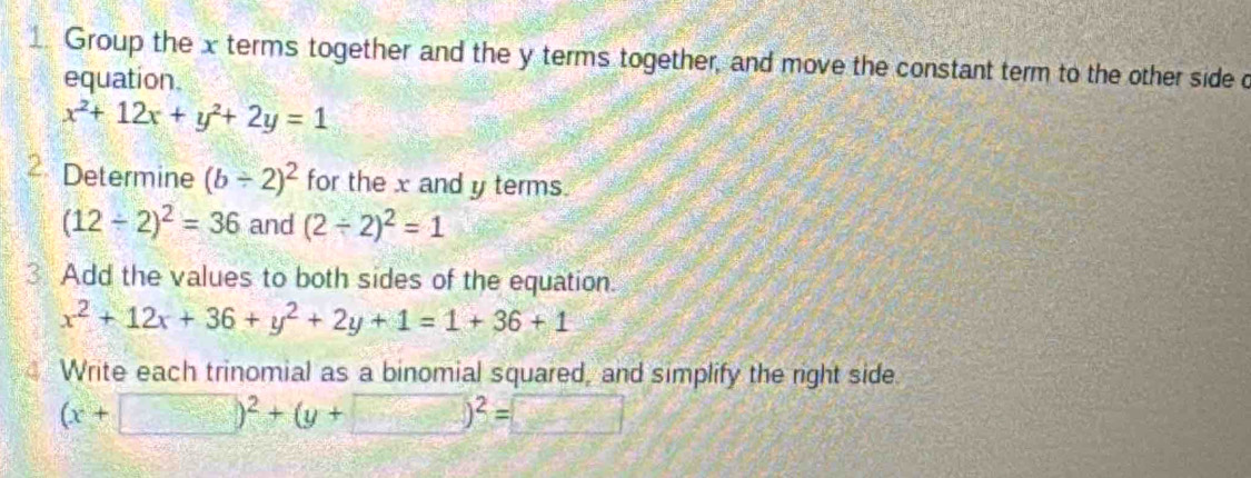 Group the x terms together and the y terms together, and move the constant term to the other side c 
equation
x^2+12x+y^2+2y=1
2 Determine (b/ 2)^2 for the x and y terms.
(12/ 2)^2=36 and (2/ 2)^2=1
3 Add the values to both sides of the equation.
x^2+12x+36+y^2+2y+1=1+36+1
Write each trinomial as a binomial squared, and simplify the right side.
(x+□ )^2+(y+□ )^2=□