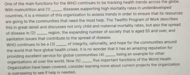 One of the main functions for the WHO continues to be tracking health trends across the globe. 
With malnutrition and (1) _diseases supporting high mortality rates in underdeveloped 
countries, it is a mission of this organization to assess trends in order to ensure that its resources 
are going to the communities that need the most help. The Twelfth Program of Work describes 
this in great detail and discusses not only child and maternal mortality rates, but also the spread 
of disease in (2) _region, the expanding number of society that is aged 55 and over, and 
sanitation issues that contribute to the spread of disease. 
WHO continues to be a (3) _of integrity, rationality, and hope for the communities around 
the world that face global health crises. It is no wonder that it has an amazing reputation for 
providing excellent service for global communities (4)_ being an example for other 
organizations all over the world. Now (5)_ five important functions of the World Health 
Organization have been covered, consider learning more about current projects the organization 
is overseeing to see if help is needed.