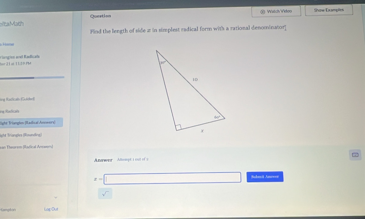 Watch Video Show Examples
Question
eltaMath
Find the length of side z in simplest radical form with a rational denominator[
Hame
riangies and Radicals
ber 21 at 11:59 PM 
ing Radicals (Guided)
ing Radicals
light Triangles (Radical Answers)
ight Triangles (Rounding)
ean Theorem (Radical Answers)
Answer Attempt 1 out of 2
x=□ Submit Answer
sqrt()
Hampton Log Out