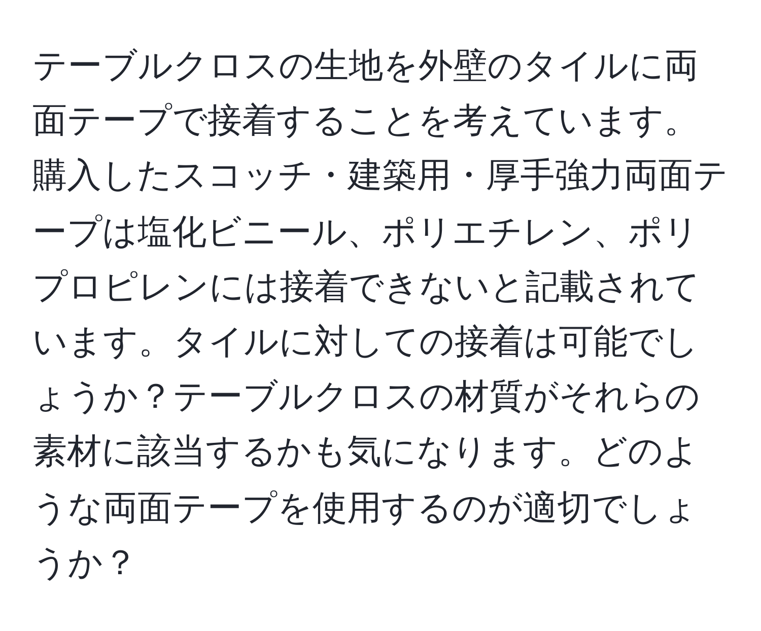 テーブルクロスの生地を外壁のタイルに両面テープで接着することを考えています。購入したスコッチ・建築用・厚手強力両面テープは塩化ビニール、ポリエチレン、ポリプロピレンには接着できないと記載されています。タイルに対しての接着は可能でしょうか？テーブルクロスの材質がそれらの素材に該当するかも気になります。どのような両面テープを使用するのが適切でしょうか？