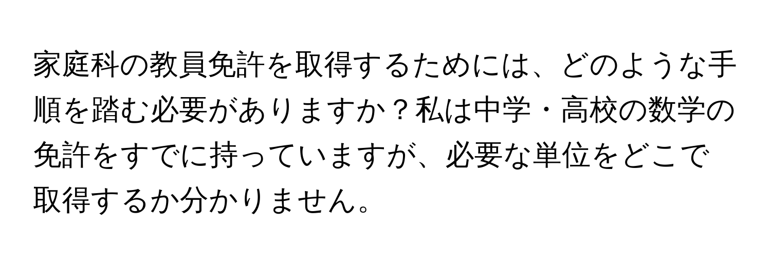 家庭科の教員免許を取得するためには、どのような手順を踏む必要がありますか？私は中学・高校の数学の免許をすでに持っていますが、必要な単位をどこで取得するか分かりません。