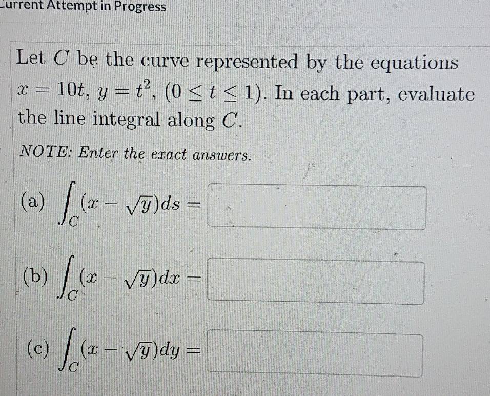 Current Attempt in Progress 
Let C be the curve represented by the equations
x=10t, y=t^2, (0≤ t≤ 1). In each part, evaluate 
the line integral along C. 
NOTE: Enter the exact answers. 
(a) ∈t _C(x-sqrt(y))ds=□
(b) ∈t _C(x-sqrt(y))dx=□
(c) ∈t _C(x-sqrt(y))dy=□