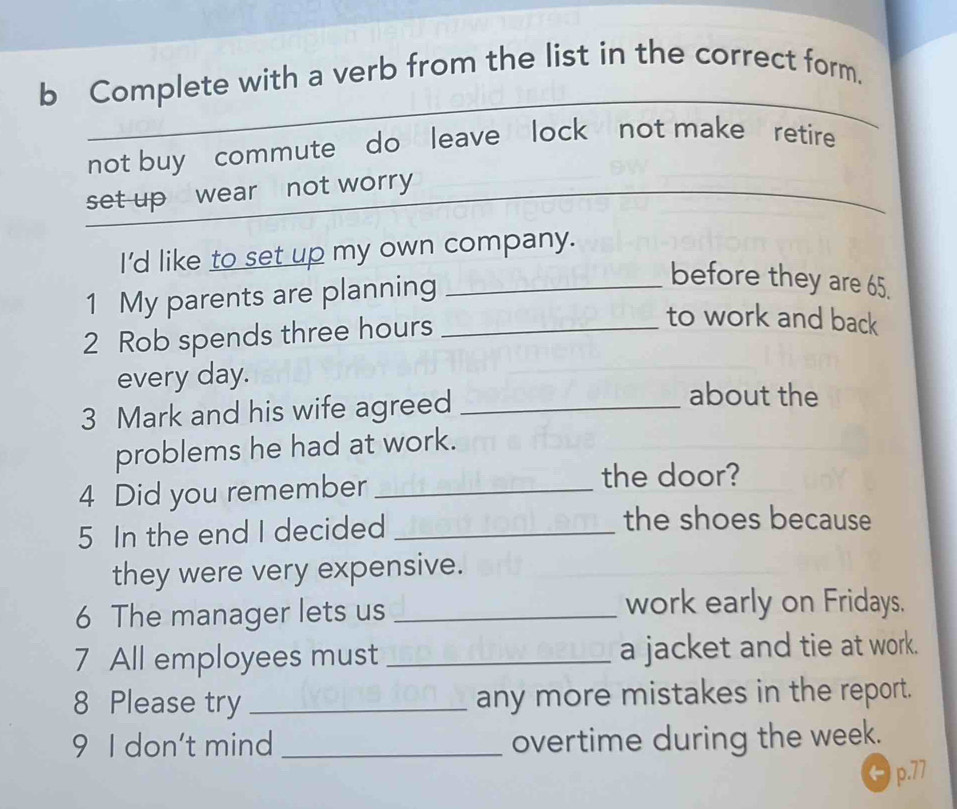 Complete with a verb from the list in the correct form.
not buy commute do leave lock not make retire
set up wear not worry
I'd like to set up my own company.
1 My parents are planning_
before they are 65.
2 Rob spends three hours _
to work and back
every day.
3 Mark and his wife agreed_
about the
problems he had at work.
4 Did you remember_
the door?
5 In the end I decided_
the shoes because
they were very expensive.
6 The manager lets us _work early on Fridays.
7 All employees must _a jacket and tie at work.
8 Please try _any more mistakes in the report.
9 I don't mind _overtime during the week.
6 p.77