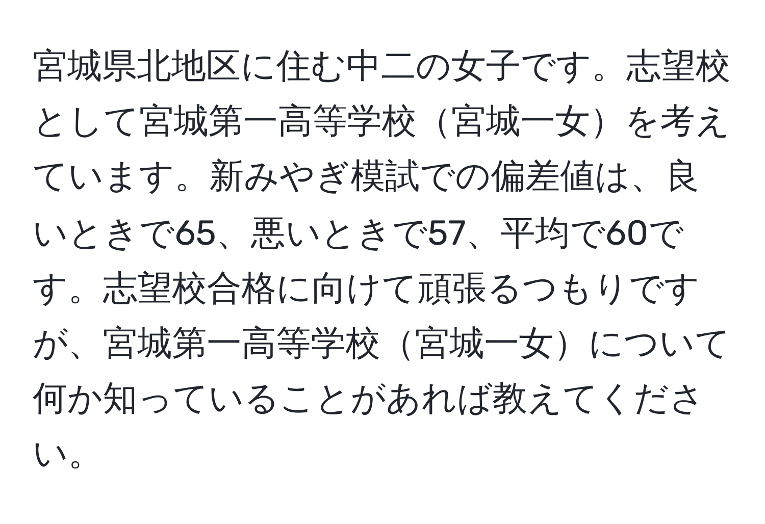 宮城県北地区に住む中二の女子です。志望校として宮城第一高等学校宮城一女を考えています。新みやぎ模試での偏差値は、良いときで65、悪いときで57、平均で60です。志望校合格に向けて頑張るつもりですが、宮城第一高等学校宮城一女について何か知っていることがあれば教えてください。