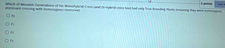 Save A
Which of Mendels Generations of his Monohybrid Cross (and Di-Hybrid cross too) had only True Breeding Plants (meaning they were homozygous
dominant crossing with homozygous recessive)
Fo
F1
F2
F3