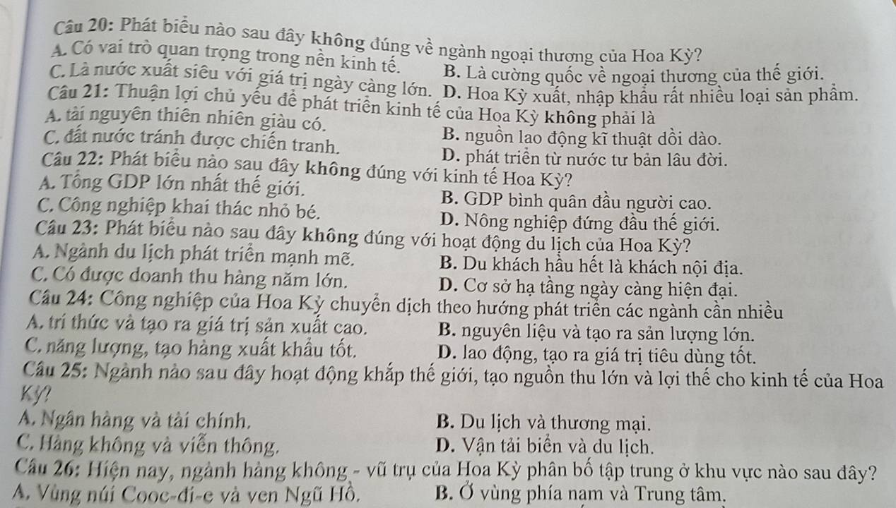 Phát biểu nào sau đây không đúng về ngành ngoại thương của Hoa Kỳ?
A. Có vai trò quan trọng trong nền kinh tế. B. Là cường quốc về ngoại thương của thế giới.
C. Là nước xuất siêu với giá trị ngày càng lớn. D. Hoa Kỳ xuất, nhập khẩu rất nhiều loại sản phẩm.
Câu 21: Thuận lợi chủ yếu để phát triển kinh tế của Hoa Kỳ không phải là
A. tài nguyên thiên nhiên giàu có.
C. đất nước tránh được chiến tranh. B. nguồn lao động kĩ thuật dồi dào.
D. phát triển từ nước tư bản lâu đời.
Câu 22: Phát biểu nào sau đây không đúng với kinh tế Hoa Kỳ?
A. Tổng GDP lớn nhất thế giới.
B. GDP bình quân đầu người cao.
C. Công nghiệp khai thác nhỏ bé.
D. Nông nghiệp đứng đầu thế giới.
Câu 23: Phát biểu nào sau đây không đúng với hoạt động du lịch của Hoa Kỳ?
A. Ngành du lịch phát triển mạnh mẽ. B. Du khách hầu hết là khách nội địa.
C. Có được doanh thu hàng năm lớn. D. Cơ sở hạ tầng ngày càng hiện đại.
Câu 24: Công nghiệp của Hoa Kỳ chuyển dịch theo hướng phát triển các ngành cần nhiều
A. trí thức và tạo ra giá trị sản xuất cao. B. nguyên liệu và tạo ra sản lượng lớn.
C. năng lượng, tạo hàng xuất khẩu tốt. D. lao động, tạo ra giá trị tiêu dùng tốt.
Câu 25: Ngành nào sau đây hoạt động khắp thế giới, tạo nguồn thu lớn và lợi thế cho kinh tế của Hoa
Kỳ?
A. Ngân hàng và tài chính. B. Du lịch và thương mại.
C. Hàng không và viễn thông. D. Vận tải biển và du lịch.
Cầu 26: Hiện nay, ngành hàng không - vũ trụ của Hoa Kỳ phân bố tập trung ở khu vực nào sau đây?
A. Vùng núi Cooc-đi-e và ven Ngũ Hồ. B. Ở vùng phía nạm và Trung tâm.