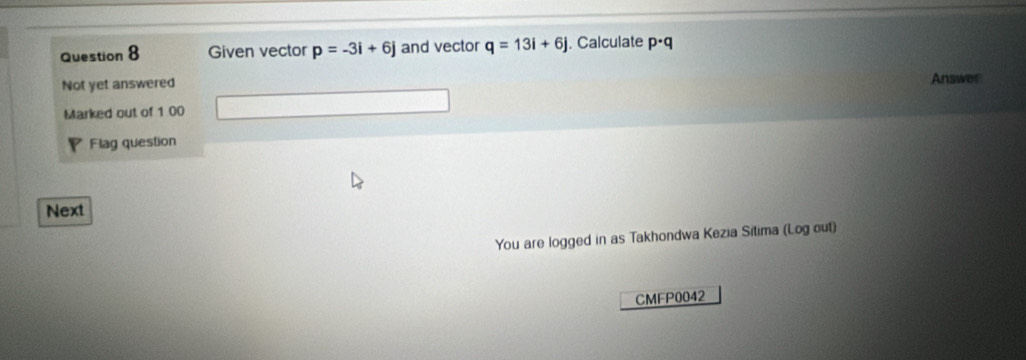 Given vector p=-3i+6j and vector q=13i+6j. Calculate p· q
Not yet answered Answer 
Marked out of 1 00 
Flag question 
Next 
You are logged in as Takhondwa Kezia Sitima (Log out) 
CMFP0042