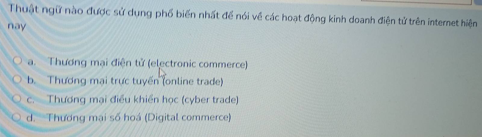 Thuật ngữ nào được sử dụng phổ biến nhất để nói về các hoạt động kinh doanh điện tử trên internet hiện
nay
a. Thương mại điện tử (electronic commerce)
b. Thương mại trực tuyến (online trade)
c. Thương mại điều khiển học (cyber trade)
d. Thương mại số hoá (Digital commerce)